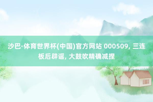 沙巴·体育世界杯(中国)官方网站 000509, 三连板后辟谣, 大鼓吹精确减捏