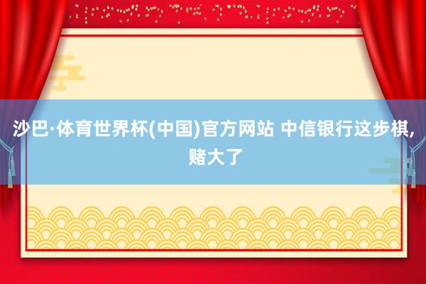 沙巴·体育世界杯(中国)官方网站 中信银行这步棋, 赌大了