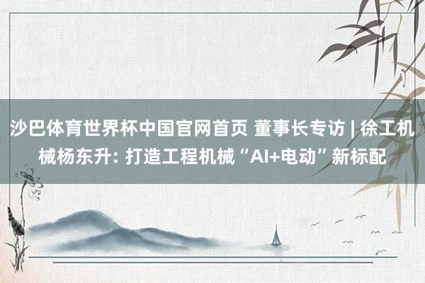 沙巴体育世界杯中国官网首页 董事长专访 | 徐工机械杨东升: 打造工程机械“AI+电动”新标配