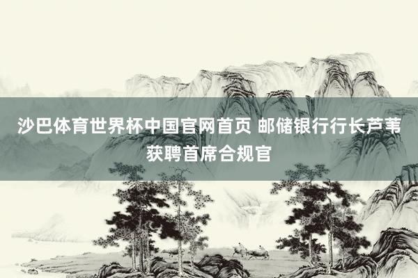 沙巴体育世界杯中国官网首页 邮储银行行长芦苇获聘首席合规官