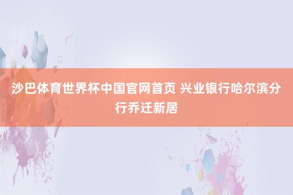 沙巴体育世界杯中国官网首页 兴业银行哈尔滨分行乔迁新居