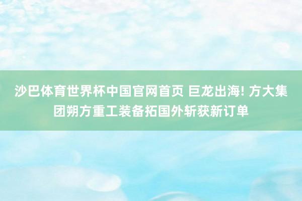 沙巴体育世界杯中国官网首页 巨龙出海! 方大集团朔方重工装备拓国外斩获新订单