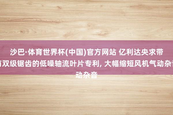 沙巴·体育世界杯(中国)官方网站 亿利达央求带有双级锯齿的低噪轴流叶片专利, 大幅缩短风机气动杂音
