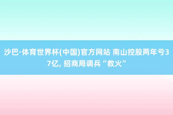 沙巴·体育世界杯(中国)官方网站 南山控股两年亏37亿, 招商局调兵“救火”