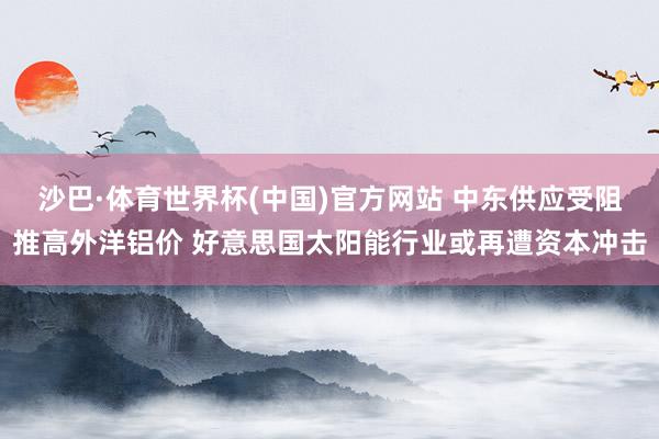 沙巴·体育世界杯(中国)官方网站 中东供应受阻推高外洋铝价 好意思国太阳能行业或再遭资本冲击