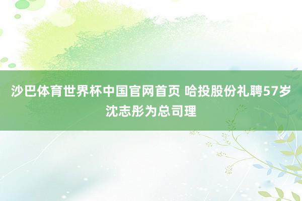 沙巴体育世界杯中国官网首页 哈投股份礼聘57岁沈志彤为总司理