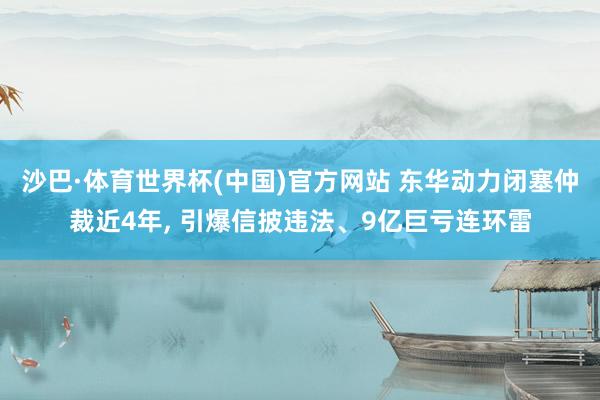 沙巴·体育世界杯(中国)官方网站 东华动力闭塞仲裁近4年, 引爆信披违法、9亿巨亏连环雷