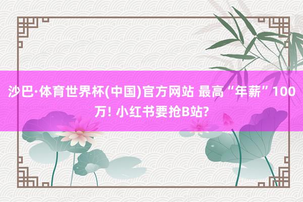 沙巴·体育世界杯(中国)官方网站 最高“年薪”100万! 小红书要抢B站?