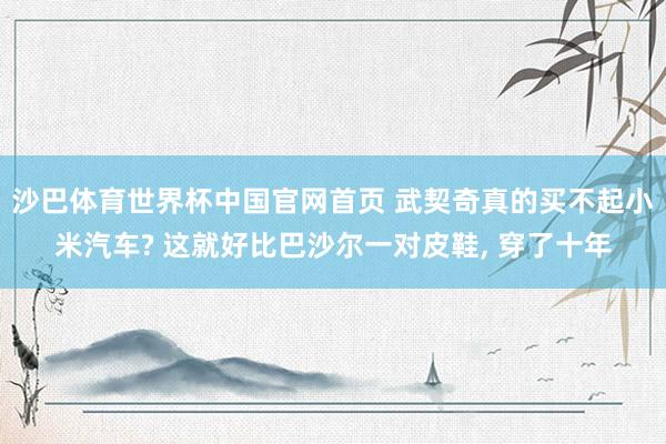 沙巴体育世界杯中国官网首页 武契奇真的买不起小米汽车? 这就好比巴沙尔一对皮鞋, 穿了十年