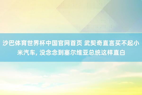 沙巴体育世界杯中国官网首页 武契奇直言买不起小米汽车, 没念念到塞尔维亚总统这样直白