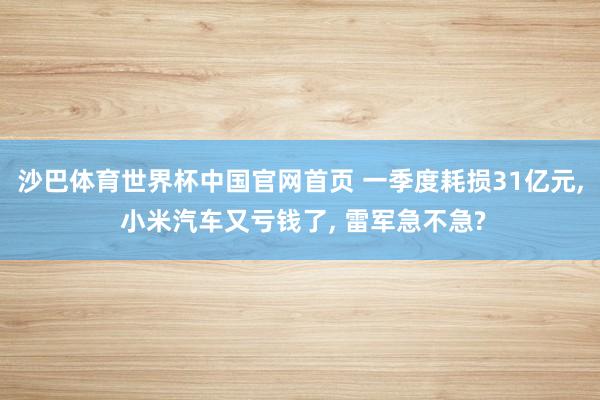 沙巴体育世界杯中国官网首页 一季度耗损31亿元, 小米汽车又亏钱了, 雷军急不急?