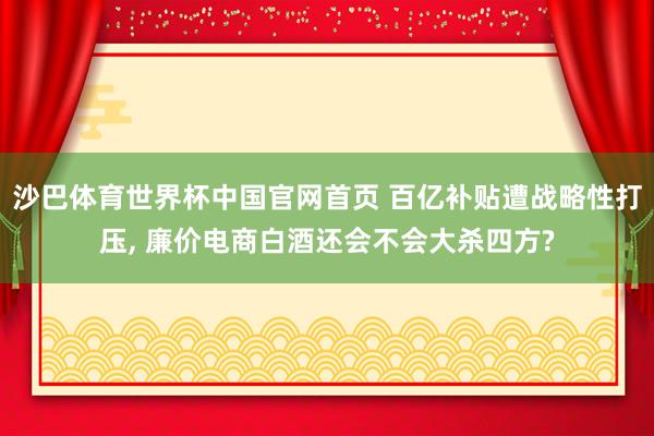 沙巴体育世界杯中国官网首页 百亿补贴遭战略性打压, 廉价电商白酒还会不会大杀四方?