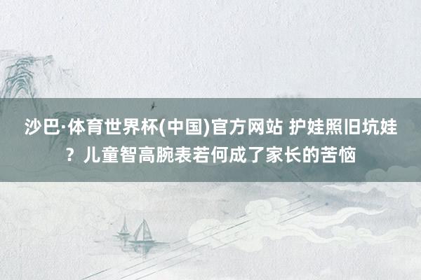 沙巴·体育世界杯(中国)官方网站 护娃照旧坑娃？儿童智高腕表若何成了家长的苦恼