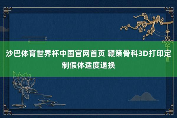 沙巴体育世界杯中国官网首页 鞭策骨科3D打印定制假体适度退换