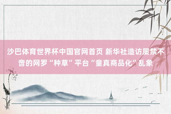 沙巴体育世界杯中国官网首页 新华社造访屡禁不啻的网罗“种草”平台“童真商品化”乱象