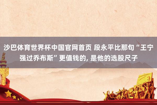 沙巴体育世界杯中国官网首页 段永平比那句“王宁强过乔布斯”更值钱的, 是他的选股尺子