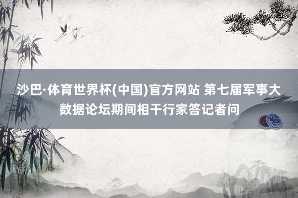 沙巴·体育世界杯(中国)官方网站 第七届军事大数据论坛期间相干行家答记者问