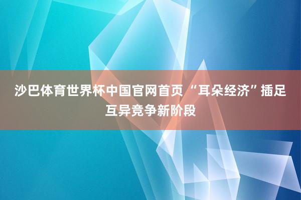 沙巴体育世界杯中国官网首页 “耳朵经济”插足互异竞争新阶段
