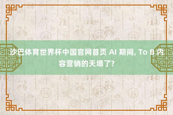 沙巴体育世界杯中国官网首页 AI 期间, To B 内容营销的天塌了?