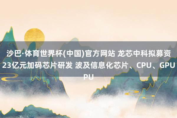 沙巴·体育世界杯(中国)官方网站 龙芯中科拟募资23亿元加码芯片研发 波及信息化芯片、CPU、GPU