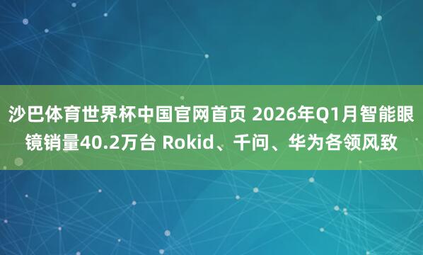 沙巴体育世界杯中国官网首页 2026年Q1月智能眼镜销量40.2万台 Rokid、千问、华为各领风致