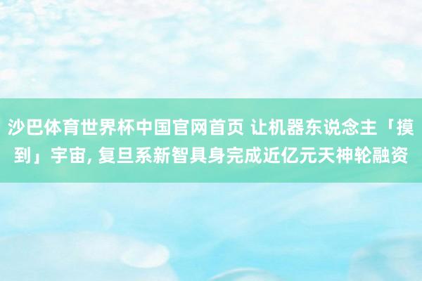 沙巴体育世界杯中国官网首页 让机器东说念主「摸到」宇宙, 复旦系新智具身完成近亿元天神轮融资