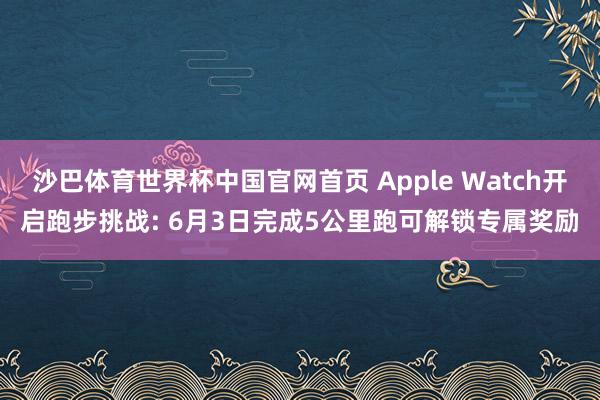 沙巴体育世界杯中国官网首页 Apple Watch开启跑步挑战: 6月3日完成5公里跑可解锁专属奖励