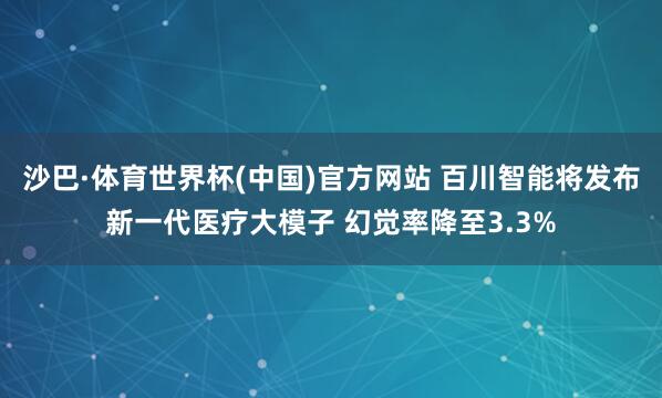 沙巴·体育世界杯(中国)官方网站 百川智能将发布新一代医疗大模子 幻觉率降至3.3%