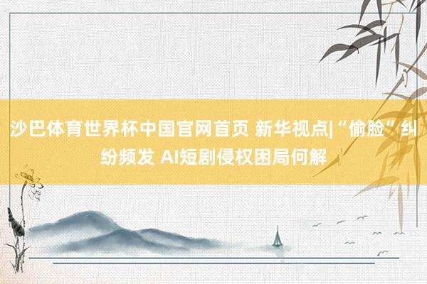 沙巴体育世界杯中国官网首页 新华视点|“偷脸”纠纷频发 AI短剧侵权困局何解