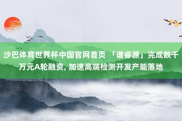 沙巴体育世界杯中国官网首页 「谱睿源」完成数千万元A轮融资, 加速高端检测开发产能落地