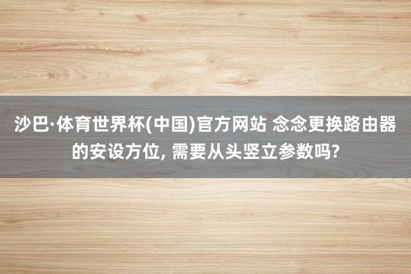 沙巴·体育世界杯(中国)官方网站 念念更换路由器的安设方位, 需要从头竖立参数吗?
