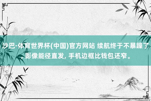 沙巴·体育世界杯(中国)官方网站 续航终于不暴躁了, 影像能径直发, 手机边框比钱包还窄。