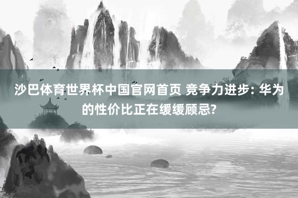 沙巴体育世界杯中国官网首页 竞争力进步: 华为的性价比正在缓缓顾忌?