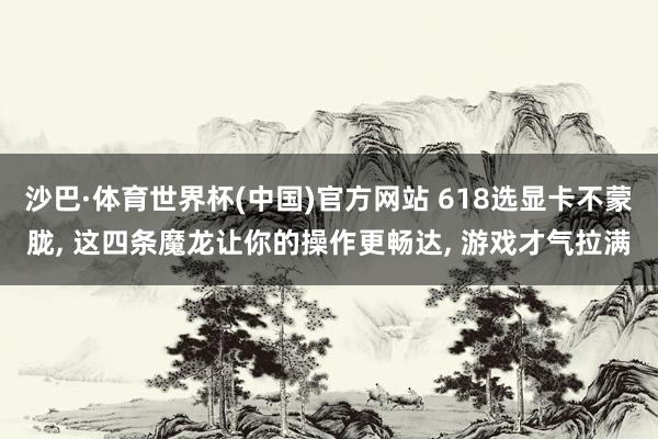 沙巴·体育世界杯(中国)官方网站 618选显卡不蒙胧, 这四条魔龙让你的操作更畅达, 游戏才气拉满