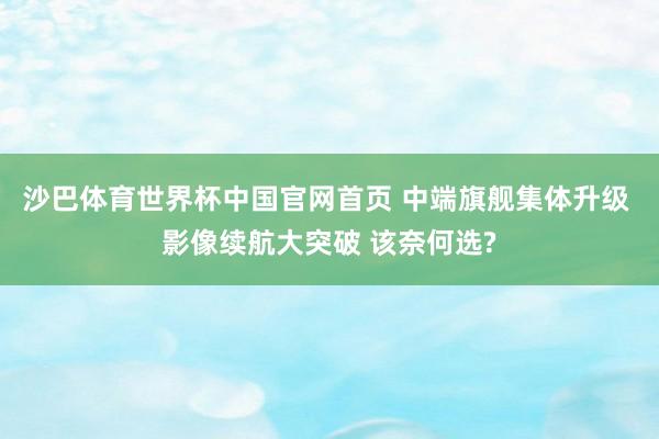 沙巴体育世界杯中国官网首页 中端旗舰集体升级 影像续航大突破 该奈何选?