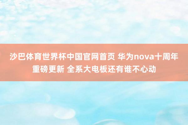 沙巴体育世界杯中国官网首页 华为nova十周年重磅更新 全系大电板还有谁不心动