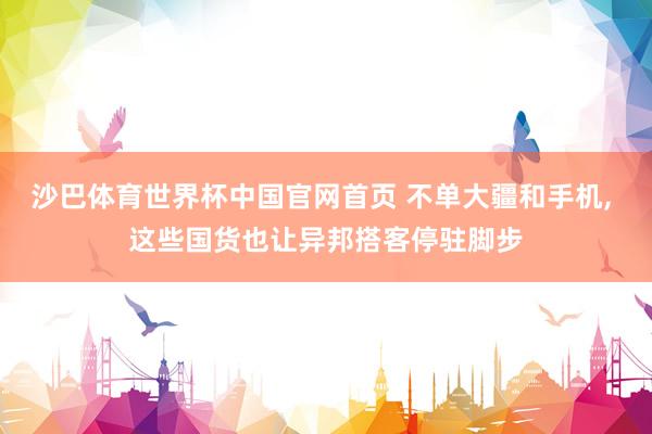 沙巴体育世界杯中国官网首页 不单大疆和手机, 这些国货也让异邦搭客停驻脚步