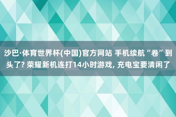 沙巴·体育世界杯(中国)官方网站 手机续航“卷”到头了? 荣耀新机连打14小时游戏, 充电宝要清闲了