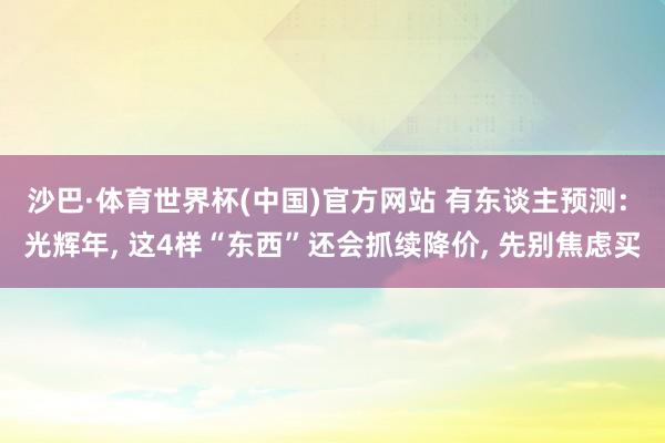 沙巴·体育世界杯(中国)官方网站 有东谈主预测: 光辉年, 这4样“东西”还会抓续降价, 先别焦虑买