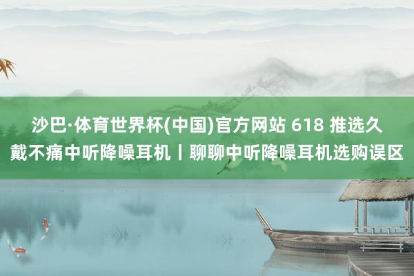 沙巴·体育世界杯(中国)官方网站 618 推选久戴不痛中听降噪耳机丨聊聊中听降噪耳机选购误区