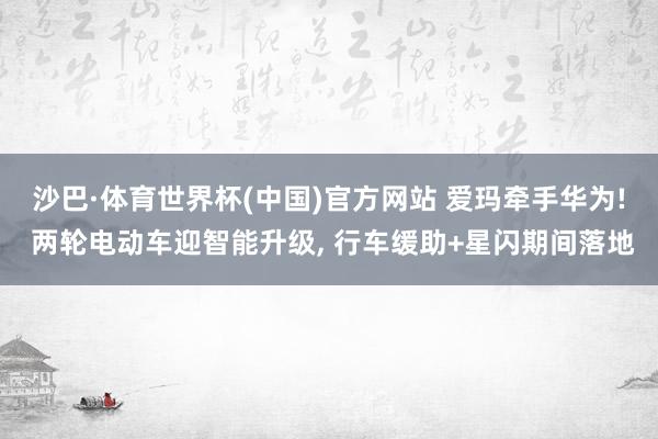 沙巴·体育世界杯(中国)官方网站 爱玛牵手华为! 两轮电动车迎智能升级, 行车缓助+星闪期间落地