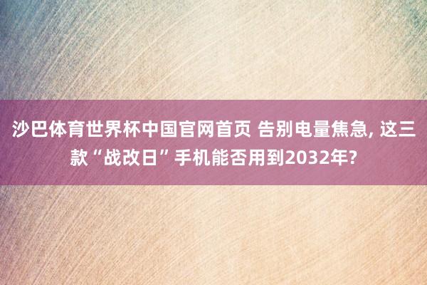 沙巴体育世界杯中国官网首页 告别电量焦急, 这三款“战改日”手机能否用到2032年?