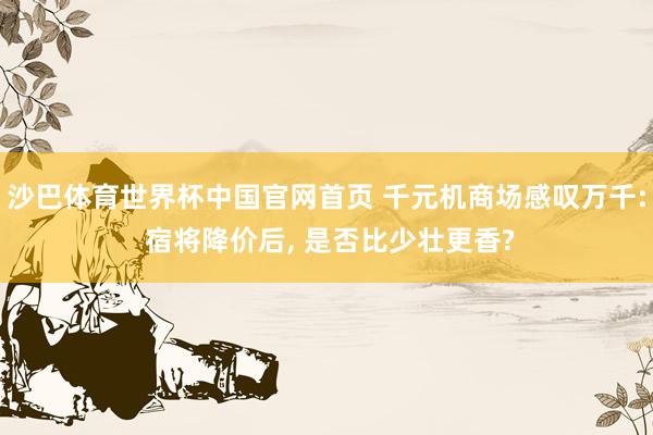 沙巴体育世界杯中国官网首页 千元机商场感叹万千: 宿将降价后, 是否比少壮更香?
