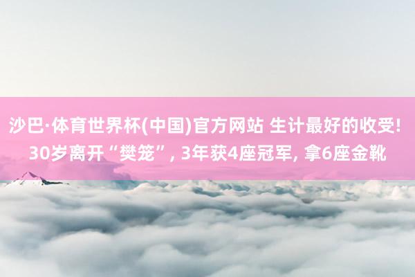沙巴·体育世界杯(中国)官方网站 生计最好的收受! 30岁离开“樊笼”, 3年获4座冠军, 拿6座金靴