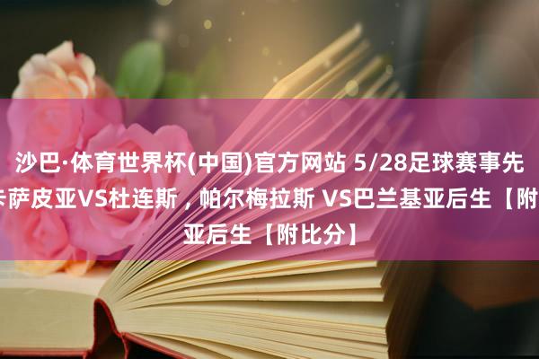 沙巴·体育世界杯(中国)官方网站 5/28足球赛事先瞻: 卡萨皮亚VS杜连斯 , 帕尔梅拉斯 VS巴兰基亚后生【附比分】
