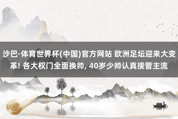 沙巴·体育世界杯(中国)官方网站 欧洲足坛迎来大变革! 各大权门全面换帅, 40岁少帅认真接管主流