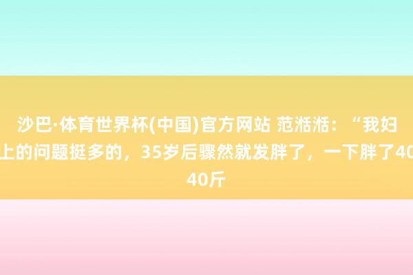 沙巴·体育世界杯(中国)官方网站 范湉湉：“我妇科上的问题挺多的，35岁后骤然就发胖了，一下胖了40斤