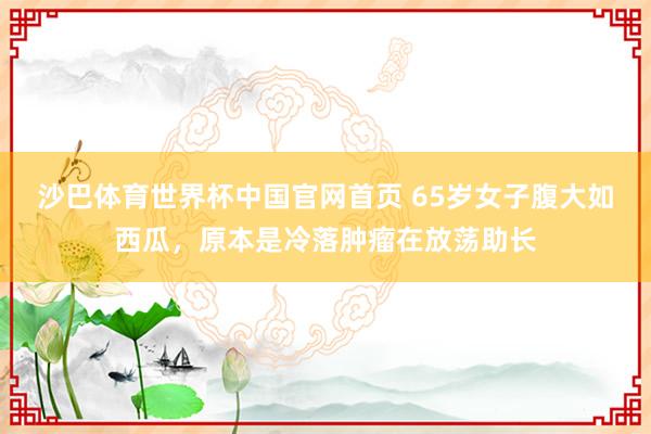 沙巴体育世界杯中国官网首页 65岁女子腹大如西瓜，原本是冷落肿瘤在放荡助长