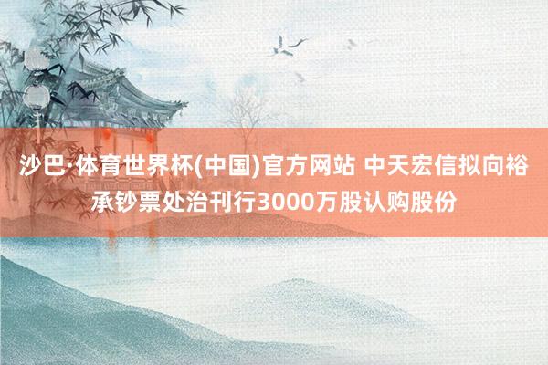 沙巴·体育世界杯(中国)官方网站 中天宏信拟向裕承钞票处治刊行3000万股认购股份