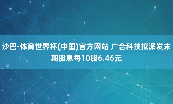 沙巴·体育世界杯(中国)官方网站 广合科技拟派发末期股息每10股6.46元